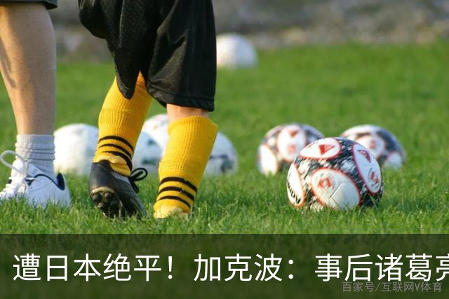 遭日本绝平！加克波：事后诸葛亮很容易，我们并没有因换人输球